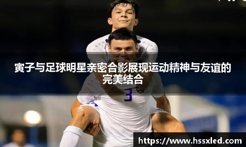 寅子与足球明星亲密合影展现运动精神与友谊的完美结合